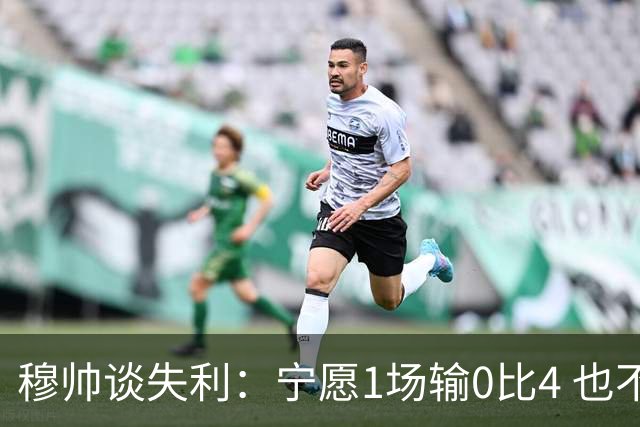 穆帅谈失利：宁愿1场输0比4 也不愿4场输0比1